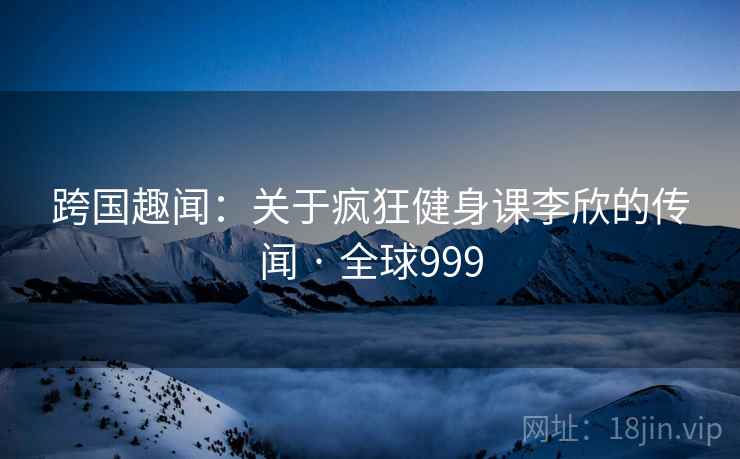 跨国趣闻:关于疯狂健身课李欣的传闻 · 全球999 第2张 跨国趣闻:关于疯狂健身课李欣的传闻 · 全球999 第2张