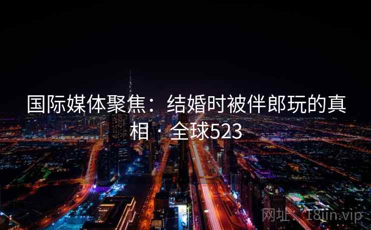 国际媒体聚焦：结婚时被伴郎玩的真相 · 全球523