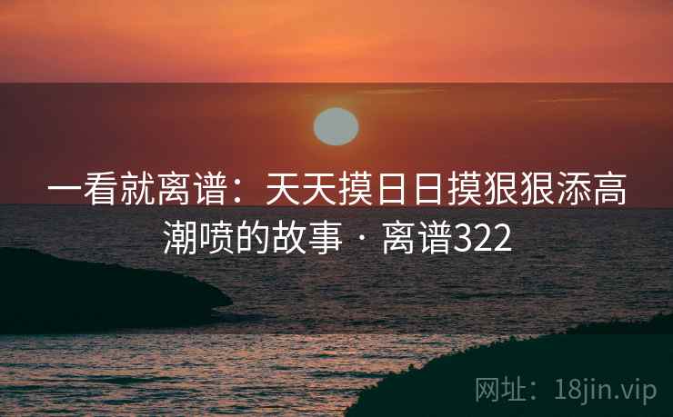 一看就离谱：天天摸日日摸狠狠添高潮喷的故事 · 离谱322