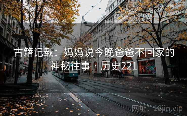 古籍记载:妈妈说今晚爸爸不回家的神秘往事 · 历史221 第2张 古籍记载:妈妈说今晚爸爸不回家的神秘往事 · 历史221 第2张