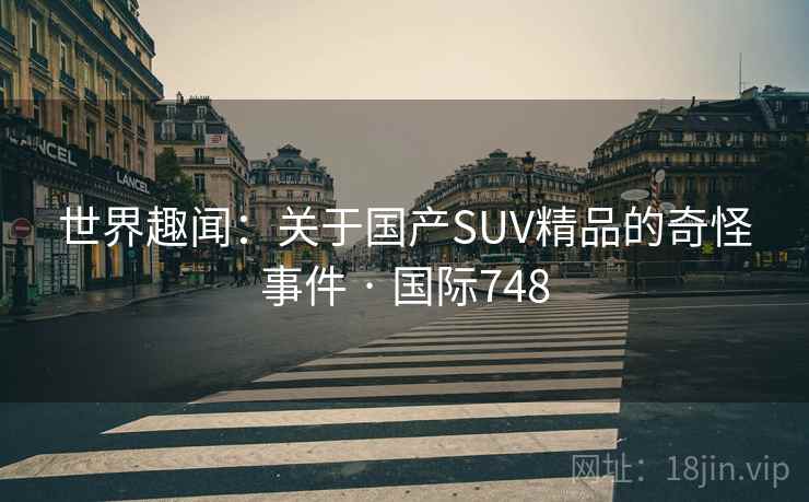 世界趣闻：关于国产SUV精品的奇怪事件 · 国际748