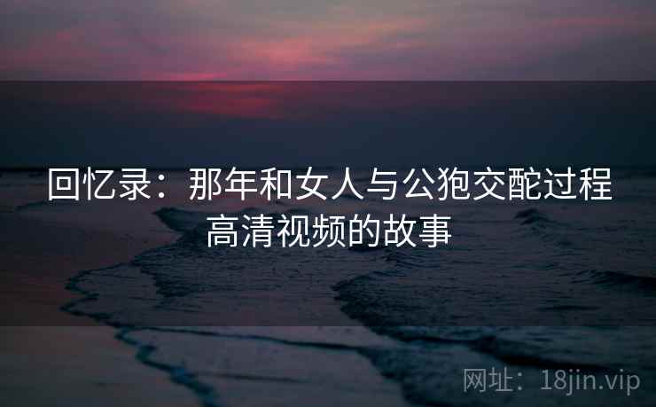 回忆录：那年和女人与公狍交酡过程高清视频的故事  第2张