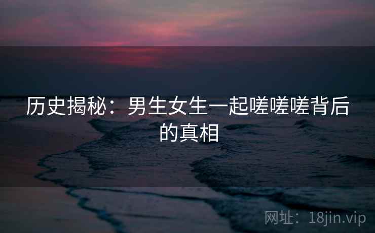 历史揭秘：男生女生一起嗟嗟嗟背后的真相  第1张