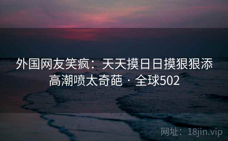 外国网友笑疯:天天摸日日摸狠狠添高潮喷太奇葩 · 全球502 第2张 外国网友笑疯:天天摸日日摸狠狠添高潮喷太奇葩 · 全球502 第2张